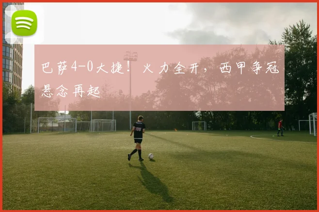 巴萨4-0大捷！火力全开，西甲争冠悬念再起