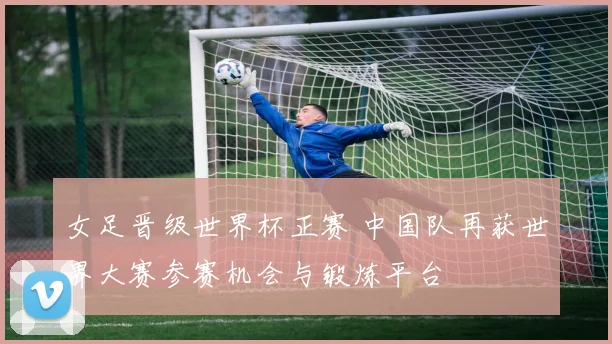 女足晋级世界杯正赛 中国队再获世界大赛参赛机会与锻炼平台