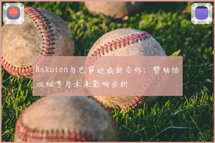 Rakuten与巴萨达成新合作：赞助协议细节与未来影响分析