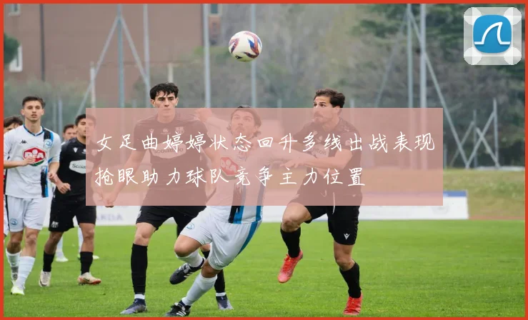 女足曲婷婷状态回升多线出战表现抢眼助力球队竞争主力位置