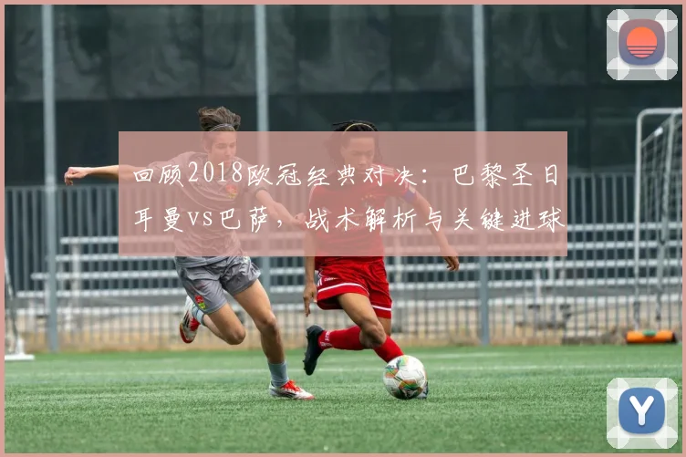 回顾2018欧冠经典对决：巴黎圣日耳曼vs巴萨，战术解析与关键进球